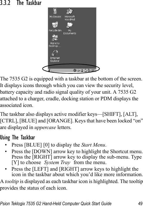 Psion Teklogix 7535 G2 Hand-Held Computer Quick Start Guide 493.3.2 The TaskbarThe 7535 G2 is equipped with a taskbar at the bottom of the screen. It displays icons through which you can view the security level,battery capacity and radio signal quality of your unit. A 7535 G2 attached to a charger, cradle, docking station or PDM displays the associated icon.The taskbar also displays active modifier keys—[SHIFT], [ALT], [CTRL], [BLUE] and [ORANGE]. Keys that have been locked “on” are displayed in uppercase letters. Using The Taskbar• Press [BLUE] [0] to display the Start Menu.• Press the [DOWN] arrow key to highlight the Shortcut menu. Press the [RIGHT] arrow key to display the sub-menu. Type [Y] to choose System Tray from the menu. • Press the [LEFT] and [RIGHT] arrow keys to highlight the icon in the taskbar about which you’d like more information.A tooltip is displayed as each taskbar icon is highlighted. The tooltip provides the status of each icon.