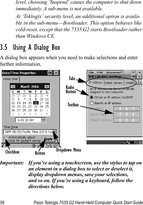 56 Psion Teklogix 7535 G2 Hand-Held Computer Quick Start Guidelevel, choosing ‘Suspend’ causes the computer to shut down immediately. A sub-menu is not available.At ‘Teklogix’ security level, an additional option is availa-ble in the sub-menu—Bootloader. This option behaves like cold-reset, except that the 7535 G2 starts Bootloader rather than Windows CE.3.5  Using A Dialog BoxA dialog box appears when you need to make selections and enter further information.Important: If you’re using a touchscreen, use the stylus to tap on an element in a dialog box to select or deselect it, display dropdown menus, save your selections, and so on. If you’re using a keyboard, follow the directions below.Checkbox ButtonTextboxRadioButtonTabsDropdown Menu