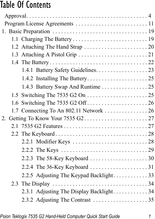 Psion Teklogix 7535 G2 Hand-Held Computer Quick Start Guide 1Table Of Contents                                           Approval. . . . . . . . . . . . . . . . . . . . . . . . . . . . . . . . . . . . . . . . . . 4  Program License Agreements  . . . . . . . . . . . . . . . . . . . . . . . . . 111.  Basic Preparation  . . . . . . . . . . . . . . . . . . . . . . . . . . . . . . . . . 191.1  Charging The Battery . . . . . . . . . . . . . . . . . . . . . . . . . . 191.2  Attaching The Hand Strap  . . . . . . . . . . . . . . . . . . . . . . 201.3  Attaching A Pistol Grip . . . . . . . . . . . . . . . . . . . . . . . . 211.4  The Battery . . . . . . . . . . . . . . . . . . . . . . . . . . . . . . . . . . 221.4.1  Battery Safety Guidelines. . . . . . . . . . . . . . . . . . 231.4.2  Installing The Battery. . . . . . . . . . . . . . . . . . . . . 251.4.3  Battery Swap And Runtime . . . . . . . . . . . . . . . . 251.5  Switching The 7535 G2 On . . . . . . . . . . . . . . . . . . . . . 251.6  Switching The 7535 G2 Off . . . . . . . . . . . . . . . . . . . . . 261.7  Connecting To An 802.11 Network . . . . . . . . . . . . . . . 262.  Getting To Know Your 7535 G2 . . . . . . . . . . . . . . . . . . . . . . 272.1  7535 G2 Features . . . . . . . . . . . . . . . . . . . . . . . . . . . . . 272.2  The Keyboard . . . . . . . . . . . . . . . . . . . . . . . . . . . . . . . . 282.2.1  Modifier Keys  . . . . . . . . . . . . . . . . . . . . . . . . . . 282.2.2  The Keys  . . . . . . . . . . . . . . . . . . . . . . . . . . . . . . 292.2.3  The 58-Key Keyboard . . . . . . . . . . . . . . . . . . . . 302.2.4  The 36-Key Keyboard . . . . . . . . . . . . . . . . . . . . 312.2.5  Adjusting The Keypad Backlight. . . . . . . . . . . . 332.3  The Display  . . . . . . . . . . . . . . . . . . . . . . . . . . . . . . . . . 342.3.1  Adjusting The Display Backlight. . . . . . . . . . . . 342.3.2  Adjusting The Contrast  . . . . . . . . . . . . . . . . . . . 35