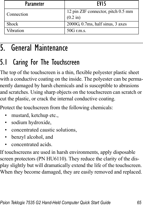 Psion Teklogix 7535 G2 Hand-Held Computer Quick Start Guide 655.  General Maintenance                         5.1  Caring For The TouchscreenThe top of the touchscreen is a thin, flexible polyester plastic sheet with a conductive coating on the inside. The polyester can be perma-nently damaged by harsh chemicals and is susceptible to abrasions and scratches. Using sharp objects on the touchscreen can scratch or cut the plastic, or crack the internal conductive coating.Protect the touchscreen from the following chemicals:• mustard, ketchup etc.,• sodium hydroxide,• concentrated caustic solutions,• benzyl alcohol, and• concentrated acids.If touchscreens are used in harsh environments, apply disposable screen protectors (PN HU6110). They reduce the clarity of the dis-play slightly but will dramatically extend the life of the touchscreen. When they become damaged, they are easily removed and replaced.Connection 12 pin ZIF connector, pitch 0.5 mm (0.2 in)Shock 2000G, 0.7ms, half sinus, 3 axesVibration 50G r.m.s.Parameter EV15