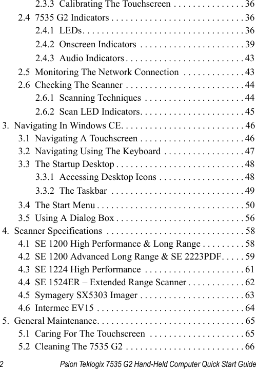 2 Psion Teklogix 7535 G2 Hand-Held Computer Quick Start Guide2.3.3  Calibrating The Touchscreen . . . . . . . . . . . . . . . 362.4  7535 G2 Indicators . . . . . . . . . . . . . . . . . . . . . . . . . . . . 362.4.1  LEDs. . . . . . . . . . . . . . . . . . . . . . . . . . . . . . . . . . 362.4.2  Onscreen Indicators  . . . . . . . . . . . . . . . . . . . . . . 392.4.3  Audio Indicators . . . . . . . . . . . . . . . . . . . . . . . . . 432.5  Monitoring The Network Connection  . . . . . . . . . . . . . 432.6  Checking The Scanner . . . . . . . . . . . . . . . . . . . . . . . . . 442.6.1  Scanning Techniques  . . . . . . . . . . . . . . . . . . . . . 442.6.2  Scan LED Indicators. . . . . . . . . . . . . . . . . . . . . . 453.  Navigating In Windows CE. . . . . . . . . . . . . . . . . . . . . . . . . . 463.1  Navigating A Touchscreen . . . . . . . . . . . . . . . . . . . . . . 463.2  Navigating Using The Keyboard . . . . . . . . . . . . . . . . . 473.3  The Startup Desktop . . . . . . . . . . . . . . . . . . . . . . . . . . . 483.3.1  Accessing Desktop Icons . . . . . . . . . . . . . . . . . . 483.3.2  The Taskbar  . . . . . . . . . . . . . . . . . . . . . . . . . . . . 493.4  The Start Menu . . . . . . . . . . . . . . . . . . . . . . . . . . . . . . . 503.5  Using A Dialog Box . . . . . . . . . . . . . . . . . . . . . . . . . . . 564.  Scanner Specifications  . . . . . . . . . . . . . . . . . . . . . . . . . . . . . 584.1  SE 1200 High Performance &amp; Long Range . . . . . . . . . 584.2  SE 1200 Advanced Long Range &amp; SE 2223PDF. . . . . 594.3  SE 1224 High Performance  . . . . . . . . . . . . . . . . . . . . . 614.4  SE 1524ER – Extended Range Scanner . . . . . . . . . . . . 624.5  Symagery SX5303 Imager . . . . . . . . . . . . . . . . . . . . . . 634.6  Intermec EV15 . . . . . . . . . . . . . . . . . . . . . . . . . . . . . . . 645.  General Maintenance. . . . . . . . . . . . . . . . . . . . . . . . . . . . . . . 655.1  Caring For The Touchscreen  . . . . . . . . . . . . . . . . . . . . 655.2  Cleaning The 7535 G2 . . . . . . . . . . . . . . . . . . . . . . . . . 66