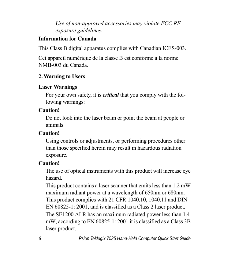 6 Psion Teklogix 7535 Hand-Held Computer Quick Start GuideUse of non-approved accessories may violate FCC RF exposure guidelines.Information for CanadaThis Class B digital apparatus complies with Canadian ICES-003.Cet appareil numérique de la classe B est conforme à la norme NMB-003 du Canada.2. Warning to Users Laser WarningsFor your own safety, it is critical that you comply with the fol-lowing warnings:Caution!Do not look into the laser beam or point the beam at people or animals.Caution!Using controls or adjustments, or performing procedures other than those specified herein may result in hazardous radiation exposure.Caution!The use of optical instruments with this product will increase eye hazard.This product contains a laser scanner that emits less than 1.2 mW maximum radiant power at a wavelength of 650nm or 680nm. This product complies with 21 CFR 1040.10, 1040.11 and DIN EN 60825-1: 2001, and is classified as a Class 2 laser product. The SE1200 ALR has an maximum radiated power less than 1.4 mW; according to EN 60825-1: 2001 it is classified as a Class 3B laser product.