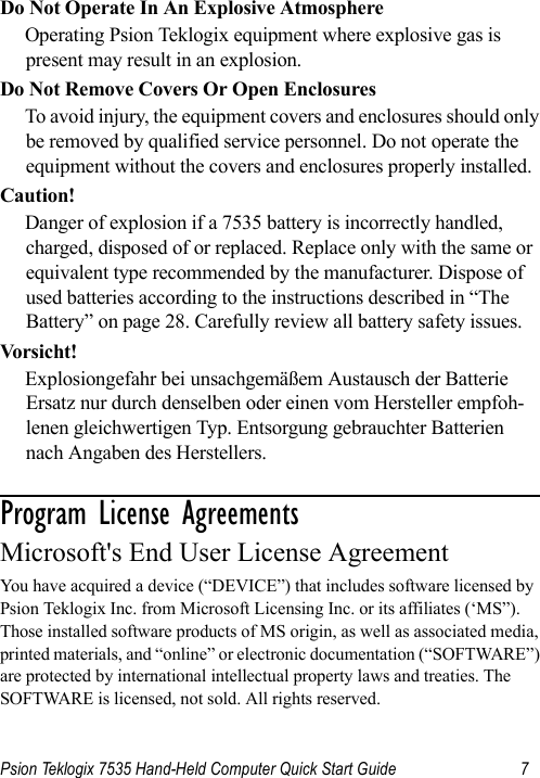 Psion Teklogix 7535 Hand-Held Computer Quick Start Guide 7Do Not Operate In An Explosive AtmosphereOperating Psion Teklogix equipment where explosive gas is present may result in an explosion.Do Not Remove Covers Or Open EnclosuresTo avoid injury, the equipment covers and enclosures should only be removed by qualified service personnel. Do not operate the equipment without the covers and enclosures properly installed.Caution!Danger of explosion if a 7535 battery is incorrectly handled, charged, disposed of or replaced. Replace only with the same or equivalent type recommended by the manufacturer. Dispose of used batteries according to the instructions described in “The Battery” on page 28. Carefully review all battery safety issues.Vors ich t!Explosiongefahr bei unsachgemäßem Austausch der Batterie Ersatz nur durch denselben oder einen vom Hersteller empfoh-lenen gleichwertigen Typ. Entsorgung gebrauchter Batterien nach Angaben des Herstellers.Program License Agreements                    Microsoft&apos;s End User License Agreement You have acquired a device (“DEVICE”) that includes software licensed by Psion Teklogix Inc. from Microsoft Licensing Inc. or its affiliates (‘MS”). Those installed software products of MS origin, as well as associated media, printed materials, and “online” or electronic documentation (“SOFTWARE”) are protected by international intellectual property laws and treaties. The SOFTWARE is licensed, not sold. All rights reserved.
