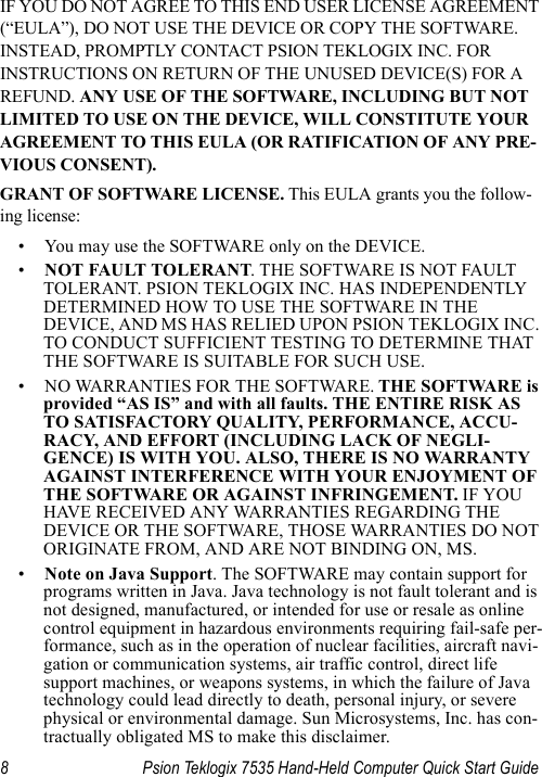 8 Psion Teklogix 7535 Hand-Held Computer Quick Start GuideIF YOU DO NOT AGREE TO THIS END USER LICENSE AGREEMENT (“EULA”), DO NOT USE THE DEVICE OR COPY THE SOFTWARE. INSTEAD, PROMPTLY CONTACT PSION TEKLOGIX INC. FOR INSTRUCTIONS ON RETURN OF THE UNUSED DEVICE(S) FOR A REFUND. ANY USE OF THE SOFTWARE, INCLUDING BUT NOT LIMITED TO USE ON THE DEVICE, WILL CONSTITUTE YOUR AGREEMENT TO THIS EULA (OR RATIFICATION OF ANY PRE-VIOUS CONSENT).GRANT OF SOFTWARE LICENSE. This EULA grants you the follow-ing license:• You may use the SOFTWARE only on the DEVICE.•NOT FAULT TOLERANT. THE SOFTWARE IS NOT FAULT TOLERANT. PSION TEKLOGIX INC. HAS INDEPENDENTLY DETERMINED HOW TO USE THE SOFTWARE IN THE DEVICE, AND MS HAS RELIED UPON PSION TEKLOGIX INC. TO CONDUCT SUFFICIENT TESTING TO DETERMINE THAT THE SOFTWARE IS SUITABLE FOR SUCH USE.• NO WARRANTIES FOR THE SOFTWARE. THE SOFTWARE is provided “AS IS” and with all faults. THE ENTIRE RISK AS TO SATISFACTORY QUALITY, PERFORMANCE, ACCU-RACY, AND EFFORT (INCLUDING LACK OF NEGLI-GENCE) IS WITH YOU. ALSO, THERE IS NO WARRANTY AGAINST INTERFERENCE WITH YOUR ENJOYMENT OF THE SOFTWARE OR AGAINST INFRINGEMENT. IF YOU HAVE RECEIVED ANY WARRANTIES REGARDING THE DEVICE OR THE SOFTWARE, THOSE WARRANTIES DO NOT ORIGINATE FROM, AND ARE NOT BINDING ON, MS.•Note on Java Support. The SOFTWARE may contain support for programs written in Java. Java technology is not fault tolerant and is not designed, manufactured, or intended for use or resale as online control equipment in hazardous environments requiring fail-safe per-formance, such as in the operation of nuclear facilities, aircraft navi-gation or communication systems, air traffic control, direct life support machines, or weapons systems, in which the failure of Java technology could lead directly to death, personal injury, or severe physical or environmental damage. Sun Microsystems, Inc. has con-tractually obligated MS to make this disclaimer.