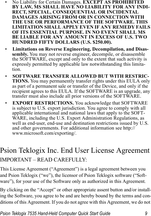 Psion Teklogix 7535 Hand-Held Computer Quick Start Guide 9• No Liability for Certain Damages. EXCEPT AS PROHIBITED BY LAW, MS SHALL HAVE NO LIABILITY FOR ANY INDI-RECT, SPECIAL, CONSEQUENTIAL OR INCIDENTAL DAMAGES ARISING FROM OR IN CONNECTION WITH THE USE OR PERFORMANCE OF THE SOFTWARE. THIS LIMITATION SHALL APPLY EVEN IF ANY REMEDY FAILS OF ITS ESSENTIAL PURPOSE. IN NO EVENT SHALL MS BE LIABLE FOR ANY AMOUNT IN EXCESS OF U.S. TWO HUNDRED FIFTY DOLLARS (U.S. $250.00).•Limitations on Reverse Engineering, Decompilation, and Disas-sembly. Yo u may not reverse engineer, decompile, or disassemble the SOFTWARE, except and only to the extent that such activity is expressly permitted by applicable law notwithstanding this limita-tion.•SOFTWARE TRANSFER ALLOWED BUT WITH RESTRIC-TIONS. Yo u  may permanently transfer rights under this EULA only as part of a permanent sale or transfer of the Device, and only if the recipient agrees to this EULA. If the SOFTWARE is an upgrade, any transfer must also include all prior versions of the SOFTWARE.•EXPORT RESTRICTIONS. You acknowledge that SOFTWARE is subject to U.S. export jurisdiction. You agree to comply with all applicable international and national laws that apply to the SOFT-WARE, including the U.S. Export Administration Regulations, as well as end-user, end-use and destination restrictions issued by U.S. and other governments. For additional information see http://www.microsoft.com/exporting/.Psion Teklogix Inc. End User License AgreementIMPORTANT – READ CAREFULLY: This License Agreement (“Agreement”) is a legal agreement between you and Psion Teklogix (“we”), the licensor of Psion Teklogix software (“Soft-ware”), for your use of the Software only as authorized in this Agreement.By clicking on the “Accept” or other appropriate assent button and/or install-ing the Software, you agree to be and are hereby bound by the terms and con-ditions of this Agreement. If you do not agree with this Agreement, we do not 