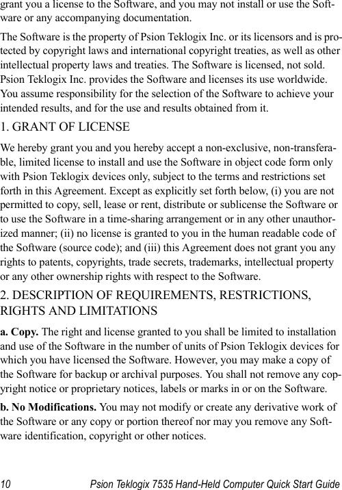 10 Psion Teklogix 7535 Hand-Held Computer Quick Start Guidegrant you a license to the Software, and you may not install or use the Soft-ware or any accompanying documentation. The Software is the property of Psion Teklogix Inc. or its licensors and is pro-tected by copyright laws and international copyright treaties, as well as other intellectual property laws and treaties. The Software is licensed, not sold. Psion Teklogix Inc. provides the Software and licenses its use worldwide. You assume responsibility for the selection of the Software to achieve your intended results, and for the use and results obtained from it. 1. GRANT OF LICENSE We hereby grant you and you hereby accept a non-exclusive, non-transfera-ble, limited license to install and use the Software in object code form only with Psion Teklogix devices only, subject to the terms and restrictions set forth in this Agreement. Except as explicitly set forth below, (i) you are not permitted to copy, sell, lease or rent, distribute or sublicense the Software or to use the Software in a time-sharing arrangement or in any other unauthor-ized manner; (ii) no license is granted to you in the human readable code of the Software (source code); and (iii) this Agreement does not grant you any rights to patents, copyrights, trade secrets, trademarks, intellectual property or any other ownership rights with respect to the Software. 2. DESCRIPTION OF REQUIREMENTS, RESTRICTIONS, RIGHTS AND LIMITATIONS a. Copy. The right and license granted to you shall be limited to installation and use of the Software in the number of units of Psion Teklogix devices for which you have licensed the Software. However, you may make a copy of the Software for backup or archival purposes. You shall not remove any cop-yright notice or proprietary notices, labels or marks in or on the Software. b. No Modifications. You may not modify or create any derivative work of the Software or any copy or portion thereof nor may you remove any Soft-ware identification, copyright or other notices. 