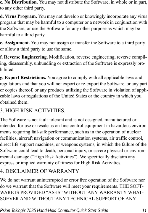 Psion Teklogix 7535 Hand-Held Computer Quick Start Guide 11c. No Distribution. You may not distribute the Software, in whole or in part, to any other third party. d. Virus Program. You may not develop or knowingly incorporate any virus program that may be harmful to a computer or a network in conjunction with the Software, or use the Software for any other purpose as which may be harmful to a third party. e. Assignment. You may not assign or transfer the Software to a third party or allow a third party to use the same. f. Reverse Engineering. Modification, reverse engineering, reverse compil-ing, disassembly, unbundling or extraction of the Software is expressly pro-hibited. g. Export Restrictions. You agree to comply with all applicable laws and regulations and that you will not export or re-export the Software, or any part or copies thereof, or any products utilizing the Software in violation of appli-cable laws or regulations of the United States or the country in which you obtained them. 3. HIGH RISK ACTIVITIES. The Software is not fault-tolerant and is not designed, manufactured or intended for use or resale as on-line control equipment in hazardous environ-ments requiring fail-safe performance, such as in the operation of nuclear facilities, aircraft navigation or communication systems, air traffic control, direct life support machines, or weapons systems, in which the failure of the Software could lead to death, personal injury, or severe physical or environ-mental damage (“High Risk Activities”). We specifically disclaim any express or implied warranty of fitness for High Risk Activities. 4. DISCLAIMER OF WARRANTY We do not warrant uninterrupted or error free operation of the Software nor do we warrant that the Software will meet your requirements. THE SOFT-WARE IS PROVIDED “AS-IS” WITHOUT ANY WARRANTY WHAT-SOEVER AND WITHOUT ANY TECHNICAL SUPPORT OF ANY 