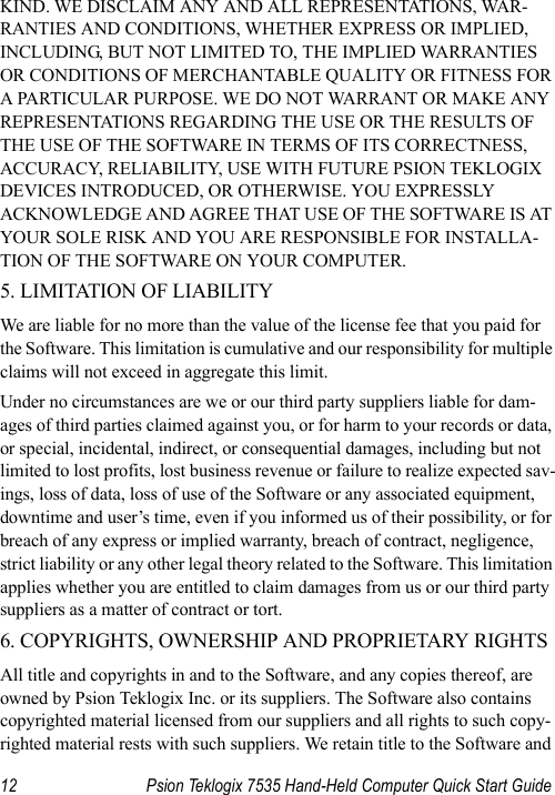 12 Psion Teklogix 7535 Hand-Held Computer Quick Start GuideKIND. WE DISCLAIM ANY AND ALL REPRESENTATIONS, WAR-RANTIES AND CONDITIONS, WHETHER EXPRESS OR IMPLIED, INCLUDING, BUT NOT LIMITED TO, THE IMPLIED WARRANTIES OR CONDITIONS OF MERCHANTABLE QUALITY OR FITNESS FOR A PARTICULAR PURPOSE. WE DO NOT WARRANT OR MAKE ANY REPRESENTATIONS REGARDING THE USE OR THE RESULTS OF THE USE OF THE SOFTWARE IN TERMS OF ITS CORRECTNESS, ACCURACY, RELIABILITY, USE WITH FUTURE PSION TEKLOGIX DEVICES INTRODUCED, OR OTHERWISE. YOU EXPRESSLY ACKNOWLEDGE AND AGREE THAT USE OF THE SOFTWARE IS AT YOUR SOLE RISK AND YOU ARE RESPONSIBLE FOR INSTALLA-TION OF THE SOFTWARE ON YOUR COMPUTER. 5. LIMITATION OF LIABILITY We are liable for no more than the value of the license fee that you paid for the Software. This limitation is cumulative and our responsibility for multiple claims will not exceed in aggregate this limit. Under no circumstances are we or our third party suppliers liable for dam-ages of third parties claimed against you, or for harm to your records or data, or special, incidental, indirect, or consequential damages, including but not limited to lost profits, lost business revenue or failure to realize expected sav-ings, loss of data, loss of use of the Software or any associated equipment, downtime and user’s time, even if you informed us of their possibility, or for breach of any express or implied warranty, breach of contract, negligence, strict liability or any other legal theory related to the Software. This limitation applies whether you are entitled to claim damages from us or our third party suppliers as a matter of contract or tort.6. COPYRIGHTS, OWNERSHIP AND PROPRIETARY RIGHTS All title and copyrights in and to the Software, and any copies thereof, are owned by Psion Teklogix Inc. or its suppliers. The Software also contains copyrighted material licensed from our suppliers and all rights to such copy-righted material rests with such suppliers. We retain title to the Software and 