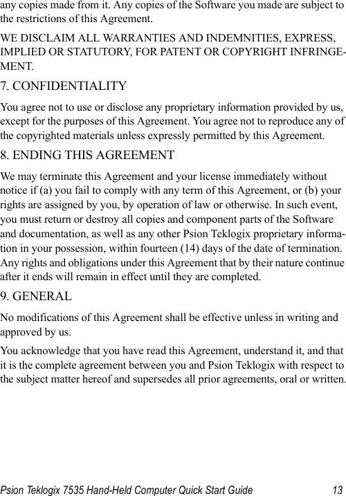 Psion Teklogix 7535 Hand-Held Computer Quick Start Guide 13any copies made from it. Any copies of the Software you made are subject to the restrictions of this Agreement. WE DISCLAIM ALL WARRANTIES AND INDEMNITIES, EXPRESS, IMPLIED OR STATUTORY, FOR PATENT OR COPYRIGHT INFRINGE-MENT. 7. CONFIDENTIALITY You agree not to use or disclose any proprietary information provided by us, except for the purposes of this Agreement. You agree not to reproduce any of the copyrighted materials unless expressly permitted by this Agreement. 8. ENDING THIS AGREEMENT We may terminate this Agreement and your license immediately without notice if (a) you fail to comply with any term of this Agreement, or (b) your rights are assigned by you, by operation of law or otherwise. In such event, you must return or destroy all copies and component parts of the Software and documentation, as well as any other Psion Teklogix proprietary informa-tion in your possession, within fourteen (14) days of the date of termination. Any rights and obligations under this Agreement that by their nature continue after it ends will remain in effect until they are completed. 9. GENERAL No modifications of this Agreement shall be effective unless in writing and approved by us.You acknowledge that you have read this Agreement, understand it, and that it is the complete agreement between you and Psion Teklogix with respect to the subject matter hereof and supersedes all prior agreements, oral or written.