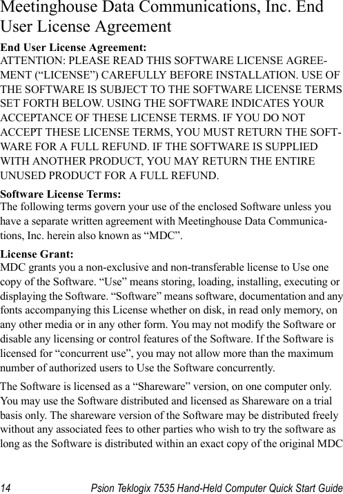 14 Psion Teklogix 7535 Hand-Held Computer Quick Start GuideMeetinghouse Data Communications, Inc. End User License AgreementEnd User License Agreement:ATTENTION: PLEASE READ THIS SOFTWARE LICENSE AGREE-MENT (“LICENSE”) CAREFULLY BEFORE INSTALLATION. USE OF THE SOFTWARE IS SUBJECT TO THE SOFTWARE LICENSE TERMS SET FORTH BELOW. USING THE SOFTWARE INDICATES YOUR ACCEPTANCE OF THESE LICENSE TERMS. IF YOU DO NOT ACCEPT THESE LICENSE TERMS, YOU MUST RETURN THE SOFT-WARE FOR A FULL REFUND. IF THE SOFTWARE IS SUPPLIED WITH ANOTHER PRODUCT, YOU MAY RETURN THE ENTIRE UNUSED PRODUCT FOR A FULL REFUND. Software License Terms:The following terms govern your use of the enclosed Software unless you have a separate written agreement with Meetinghouse Data Communica-tions, Inc. herein also known as “MDC”.License Grant:MDC grants you a non-exclusive and non-transferable license to Use one copy of the Software. “Use” means storing, loading, installing, executing or displaying the Software. “Software” means software, documentation and any fonts accompanying this License whether on disk, in read only memory, on any other media or in any other form. You may not modify the Software or disable any licensing or control features of the Software. If the Software is licensed for “concurrent use”, you may not allow more than the maximum number of authorized users to Use the Software concurrently. The Software is licensed as a “Shareware” version, on one computer only. You may use the Software distributed and licensed as Shareware on a trial basis only. The shareware version of the Software may be distributed freely without any associated fees to other parties who wish to try the software as long as the Software is distributed within an exact copy of the original MDC 