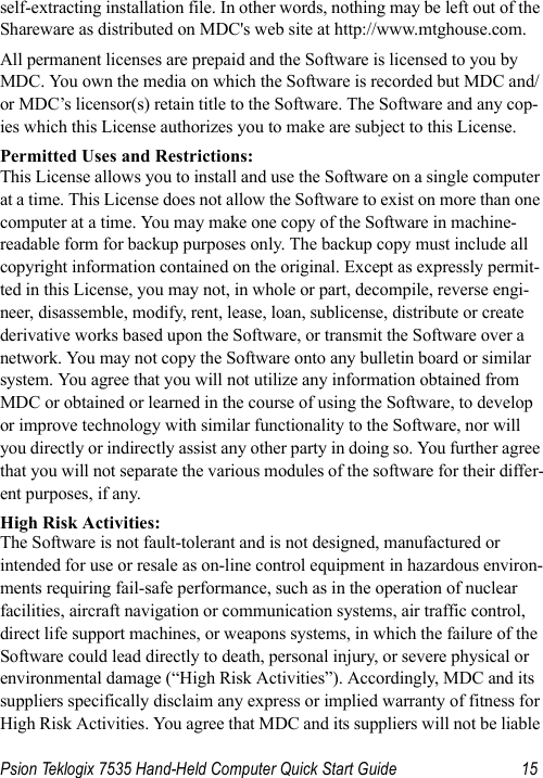 Psion Teklogix 7535 Hand-Held Computer Quick Start Guide 15self-extracting installation file. In other words, nothing may be left out of the Shareware as distributed on MDC&apos;s web site at http://www.mtghouse.com.All permanent licenses are prepaid and the Software is licensed to you by MDC. You own the media on which the Software is recorded but MDC and/or MDC’s licensor(s) retain title to the Software. The Software and any cop-ies which this License authorizes you to make are subject to this License.Permitted Uses and Restrictions:This License allows you to install and use the Software on a single computer at a time. This License does not allow the Software to exist on more than one computer at a time. You may make one copy of the Software in machine-readable form for backup purposes only. The backup copy must include all copyright information contained on the original. Except as expressly permit-ted in this License, you may not, in whole or part, decompile, reverse engi-neer, disassemble, modify, rent, lease, loan, sublicense, distribute or create derivative works based upon the Software, or transmit the Software over a network. You may not copy the Software onto any bulletin board or similar system. You agree that you will not utilize any information obtained from MDC or obtained or learned in the course of using the Software, to develop or improve technology with similar functionality to the Software, nor will you directly or indirectly assist any other party in doing so. You further agree that you will not separate the various modules of the software for their differ-ent purposes, if any.High Risk Activities: The Software is not fault-tolerant and is not designed, manufactured or intended for use or resale as on-line control equipment in hazardous environ-ments requiring fail-safe performance, such as in the operation of nuclear facilities, aircraft navigation or communication systems, air traffic control, direct life support machines, or weapons systems, in which the failure of the Software could lead directly to death, personal injury, or severe physical or environmental damage (“High Risk Activities”). Accordingly, MDC and its suppliers specifically disclaim any express or implied warranty of fitness for High Risk Activities. You agree that MDC and its suppliers will not be liable 