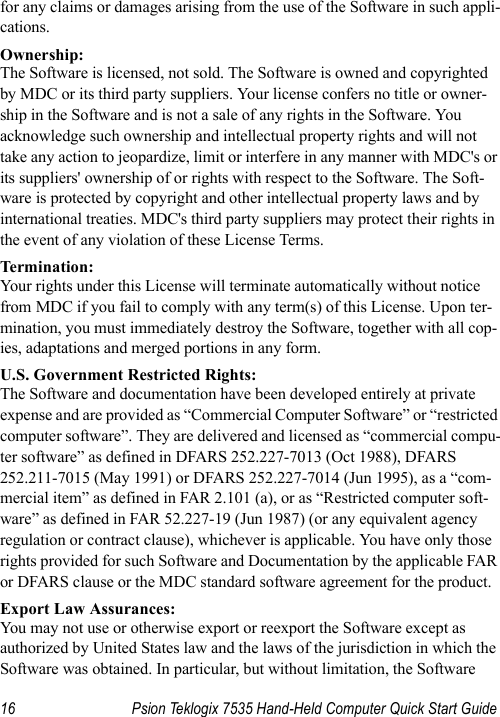 16 Psion Teklogix 7535 Hand-Held Computer Quick Start Guidefor any claims or damages arising from the use of the Software in such appli-cations. Ownership:The Software is licensed, not sold. The Software is owned and copyrighted by MDC or its third party suppliers. Your license confers no title or owner-ship in the Software and is not a sale of any rights in the Software. You acknowledge such ownership and intellectual property rights and will not take any action to jeopardize, limit or interfere in any manner with MDC&apos;s or its suppliers&apos; ownership of or rights with respect to the Software. The Soft-ware is protected by copyright and other intellectual property laws and by international treaties. MDC&apos;s third party suppliers may protect their rights in the event of any violation of these License Terms.Termination:Your rights under this License will terminate automatically without notice from MDC if you fail to comply with any term(s) of this License. Upon ter-mination, you must immediately destroy the Software, together with all cop-ies, adaptations and merged portions in any form. U.S. Government Restricted Rights:The Software and documentation have been developed entirely at private expense and are provided as “Commercial Computer Software” or “restricted computer software”. They are delivered and licensed as “commercial compu-ter software” as defined in DFARS 252.227-7013 (Oct 1988), DFARS 252.211-7015 (May 1991) or DFARS 252.227-7014 (Jun 1995), as a “com-mercial item” as defined in FAR 2.101 (a), or as “Restricted computer soft-ware” as defined in FAR 52.227-19 (Jun 1987) (or any equivalent agency regulation or contract clause), whichever is applicable. You have only those rights provided for such Software and Documentation by the applicable FAR or DFARS clause or the MDC standard software agreement for the product. Export Law Assurances:You may not use or otherwise export or reexport the Software except as authorized by United States law and the laws of the jurisdiction in which the Software was obtained. In particular, but without limitation, the Software 