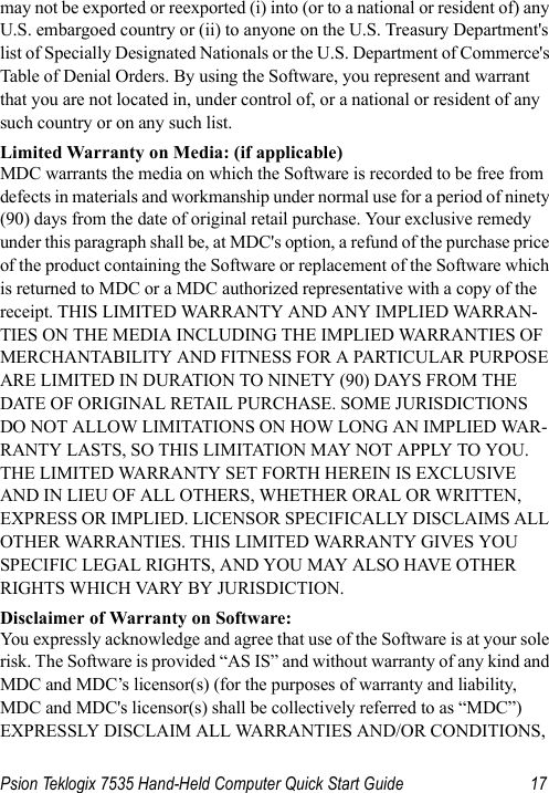 Psion Teklogix 7535 Hand-Held Computer Quick Start Guide 17may not be exported or reexported (i) into (or to a national or resident of) any U.S. embargoed country or (ii) to anyone on the U.S. Treasury Department&apos;s list of Specially Designated Nationals or the U.S. Department of Commerce&apos;s Table of Denial Orders. By using the Software, you represent and warrant that you are not located in, under control of, or a national or resident of any such country or on any such list.Limited Warranty on Media: (if applicable)MDC warrants the media on which the Software is recorded to be free from defects in materials and workmanship under normal use for a period of ninety (90) days from the date of original retail purchase. Your exclusive remedy under this paragraph shall be, at MDC&apos;s option, a refund of the purchase price of the product containing the Software or replacement of the Software which is returned to MDC or a MDC authorized representative with a copy of the receipt. THIS LIMITED WARRANTY AND ANY IMPLIED WARRAN-TIES ON THE MEDIA INCLUDING THE IMPLIED WARRANTIES OF MERCHANTABILITY AND FITNESS FOR A PARTICULAR PURPOSE ARE LIMITED IN DURATION TO NINETY (90) DAYS FROM THE DATE OF ORIGINAL RETAIL PURCHASE. SOME JURISDICTIONS DO NOT ALLOW LIMITATIONS ON HOW LONG AN IMPLIED WAR-RANTY LASTS, SO THIS LIMITATION MAY NOT APPLY TO YOU. THE LIMITED WARRANTY SET FORTH HEREIN IS EXCLUSIVE AND IN LIEU OF ALL OTHERS, WHETHER ORAL OR WRITTEN, EXPRESS OR IMPLIED. LICENSOR SPECIFICALLY DISCLAIMS ALL OTHER WARRANTIES. THIS LIMITED WARRANTY GIVES YOU SPECIFIC LEGAL RIGHTS, AND YOU MAY ALSO HAVE OTHER RIGHTS WHICH VARY BY JURISDICTION.Disclaimer of Warranty on Software:You expressly acknowledge and agree that use of the Software is at your sole risk. The Software is provided “AS IS” and without warranty of any kind and MDC and MDC’s licensor(s) (for the purposes of warranty and liability, MDC and MDC&apos;s licensor(s) shall be collectively referred to as “MDC”) EXPRESSLY DISCLAIM ALL WARRANTIES AND/OR CONDITIONS, 