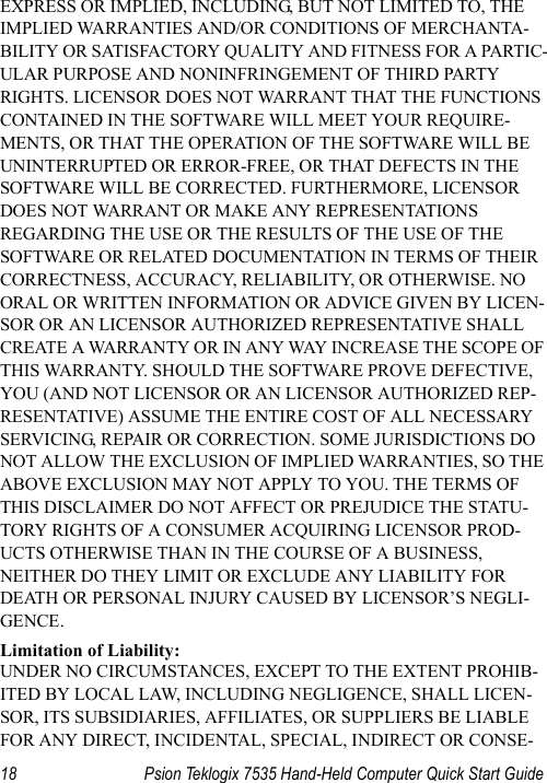 18 Psion Teklogix 7535 Hand-Held Computer Quick Start GuideEXPRESS OR IMPLIED, INCLUDING, BUT NOT LIMITED TO, THE IMPLIED WARRANTIES AND/OR CONDITIONS OF MERCHANTA-BILITY OR SATISFACTORY QUALITY AND FITNESS FOR A PARTIC-ULAR PURPOSE AND NONINFRINGEMENT OF THIRD PARTY RIGHTS. LICENSOR DOES NOT WARRANT THAT THE FUNCTIONS CONTAINED IN THE SOFTWARE WILL MEET YOUR REQUIRE-MENTS, OR THAT THE OPERATION OF THE SOFTWARE WILL BE UNINTERRUPTED OR ERROR-FREE, OR THAT DEFECTS IN THE SOFTWARE WILL BE CORRECTED. FURTHERMORE, LICENSOR DOES NOT WARRANT OR MAKE ANY REPRESENTATIONS REGARDING THE USE OR THE RESULTS OF THE USE OF THE SOFTWARE OR RELATED DOCUMENTATION IN TERMS OF THEIR CORRECTNESS, ACCURACY, RELIABILITY, OR OTHERWISE. NO ORAL OR WRITTEN INFORMATION OR ADVICE GIVEN BY LICEN-SOR OR AN LICENSOR AUTHORIZED REPRESENTATIVE SHALL CREATE A WARRANTY OR IN ANY WAY INCREASE THE SCOPE OF THIS WARRANTY. SHOULD THE SOFTWARE PROVE DEFECTIVE, YOU (AND NOT LICENSOR OR AN LICENSOR AUTHORIZED REP-RESENTATIVE) ASSUME THE ENTIRE COST OF ALL NECESSARY SERVICING, REPAIR OR CORRECTION. SOME JURISDICTIONS DO NOT ALLOW THE EXCLUSION OF IMPLIED WARRANTIES, SO THE ABOVE EXCLUSION MAY NOT APPLY TO YOU. THE TERMS OF THIS DISCLAIMER DO NOT AFFECT OR PREJUDICE THE STATU-TORY RIGHTS OF A CONSUMER ACQUIRING LICENSOR PROD-UCTS OTHERWISE THAN IN THE COURSE OF A BUSINESS, NEITHER DO THEY LIMIT OR EXCLUDE ANY LIABILITY FOR DEATH OR PERSONAL INJURY CAUSED BY LICENSOR’S NEGLI-GENCE.Limitation of Liability:UNDER NO CIRCUMSTANCES, EXCEPT TO THE EXTENT PROHIB-ITED BY LOCAL LAW, INCLUDING NEGLIGENCE, SHALL LICEN-SOR, ITS SUBSIDIARIES, AFFILIATES, OR SUPPLIERS BE LIABLE FOR ANY DIRECT, INCIDENTAL, SPECIAL, INDIRECT OR CONSE-