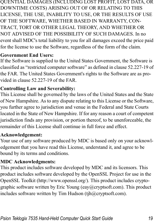 Psion Teklogix 7535 Hand-Held Computer Quick Start Guide 19QUENTIAL DAMAGES (INCLUDING LOST PROFIT, LOST DATA, OR DOWNTIME COSTS) ARISING OUT OF OR RELATING TO THIS LICENSE, THE USE, INABILITY TO USE, OR THE RESULTS OF USE OF THE SOFTWARE, WHETHER BASED IN WARRANTY, CON-TRACT, TORT OR OTHER LEGAL THEORY, AND WHETHER OR NOT ADVISED OF THE POSSIBILITY OF SUCH DAMAGES. In no event shall MDC&apos;s total liability to you for all damages exceed the price paid for the license to use the Software, regardless of the form of the claim.Government End Users:If the Software is supplied to the United States Government, the Software is classified as “restricted computer software” as defined in clause 52.227-19 of the FAR. The United States Government&apos;s rights to the Software are as pro-vided in clause 52.227-19 of the FAR.Controlling Law and Severability:This License shall be governed by the laws of the United States and the State of New Hampshire. As to any dispute relating to this License or the Software, you further agree to jurisdiction and venue in the Federal and State Courts located in the State of New Hampshire. If for any reason a court of competent jurisdiction finds any provision, or portion thereof, to be unenforceable, the remainder of this License shall continue in full force and effect.Acknowledgement:Your use of any software produced by MDC is based only on your acknowl-edgement that you have read this License, understand it, and agree to be bound by its terms and conditions.MDC Acknowledgments:This product includes software developed by MDC and its licensors. This product includes software developed by the OpenSSL Project for use in the OpenSSL Toolkit (http://www.openssl.org/). This product includes crypto-graphic software written by Eric Young (eay@cryptsoft.com). This product includes software written by Tim Hudson (tjh@cryptsoft.com).