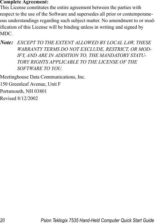 20 Psion Teklogix 7535 Hand-Held Computer Quick Start GuideComplete Agreement:This License constitutes the entire agreement between the parties with respect to the use of the Software and supersedes all prior or contemporane-ous understandings regarding such subject matter. No amendment to or mod-ification of this License will be binding unless in writing and signed by MDC.Note: EXCEPT TO THE EXTENT ALLOWED BY LOCAL LAW, THESE WARRANTY TERMS DO NOT EXCLUDE, RESTRICT, OR MOD-IFY, AND ARE IN ADDITION TO, THE MANDATORY STATU-TORY RIGHTS APPLICABLE TO THE LICENSE OF THE SOFTWARE TO YOU.Meetinghouse Data Communications, Inc.150 Greenleaf Avenue, Unit FPortsmouth, NH 03801Revised 8/12/2002