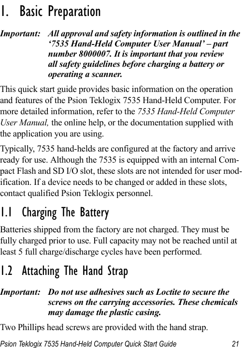 Psion Teklogix 7535 Hand-Held Computer Quick Start Guide 21                                                                                                                                                               1.  Basic Preparation                          Important: All approval and safety information is outlined in the ‘7535 Hand-Held Computer User Manual’ – part number 8000007. It is important that you review all safety guidelines before charging a battery or operating a scanner.This quick start guide provides basic information on the operation and features of the Psion Teklogix 7535 Hand-Held Computer. For more detailed information, refer to the 7535 Hand-Held Computer User Manual, the online help, or the documentation supplied with the application you are using.Typically, 7535 hand-helds are configured at the factory and arrive ready for use. Although the 7535 is equipped with an internal Com-pact Flash and SD I/O slot, these slots are not intended for user mod-ification. If a device needs to be changed or added in these slots, contact qualified Psion Teklogix personnel.1.1  Charging The BatteryBatteries shipped from the factory are not charged. They must be fully charged prior to use. Full capacity may not be reached until at least 5 full charge/discharge cycles have been performed. 1.2  Attaching The Hand StrapImportant: Do not use adhesives such as Loctite to secure the screws on the carrying accessories. These chemicals may damage the plastic casing.Two Phillips head screws are provided with the hand strap. 