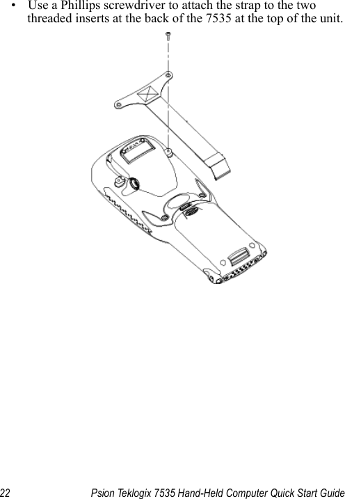 22 Psion Teklogix 7535 Hand-Held Computer Quick Start Guide• Use a Phillips screwdriver to attach the strap to the two threaded inserts at the back of the 7535 at the top of the unit. 