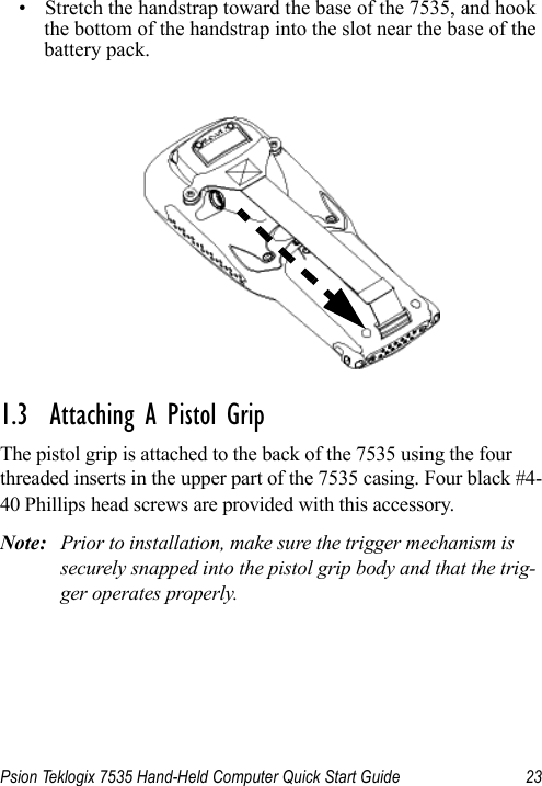 Psion Teklogix 7535 Hand-Held Computer Quick Start Guide 23• Stretch the handstrap toward the base of the 7535, and hook the bottom of the handstrap into the slot near the base of the battery pack.1.3  Attaching A Pistol GripThe pistol grip is attached to the back of the 7535 using the four threaded inserts in the upper part of the 7535 casing. Four black #4-40 Phillips head screws are provided with this accessory. Note: Prior to installation, make sure the trigger mechanism is securely snapped into the pistol grip body and that the trig-ger operates properly. 