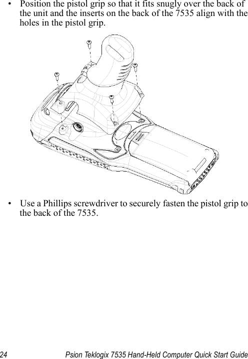 24 Psion Teklogix 7535 Hand-Held Computer Quick Start Guide• Position the pistol grip so that it fits snugly over the back of the unit and the inserts on the back of the 7535 align with the holes in the pistol grip. • Use a Phillips screwdriver to securely fasten the pistol grip to the back of the 7535.