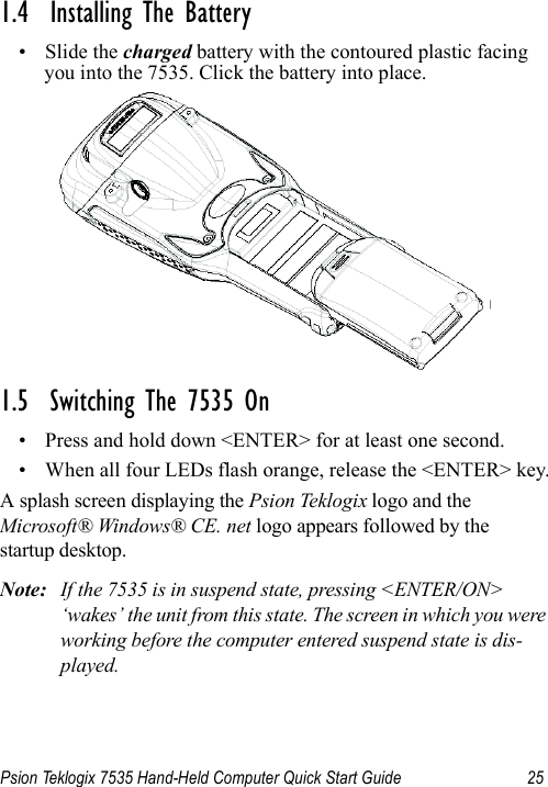 Psion Teklogix 7535 Hand-Held Computer Quick Start Guide 251.4  Installing The Battery• Slide the charged battery with the contoured plastic facing you into the 7535. Click the battery into place.1.5  Switching The 7535 On• Press and hold down &lt;ENTER&gt; for at least one second. • When all four LEDs flash orange, release the &lt;ENTER&gt; key.A splash screen displaying the Psion Teklogix logo and the Microsoft® Windows® CE. net logo appears followed by the startup desktop.Note: If the 7535 is in suspend state, pressing &lt;ENTER/ON&gt; ‘wakes’ the unit from this state. The screen in which you were working before the computer entered suspend state is dis-played.