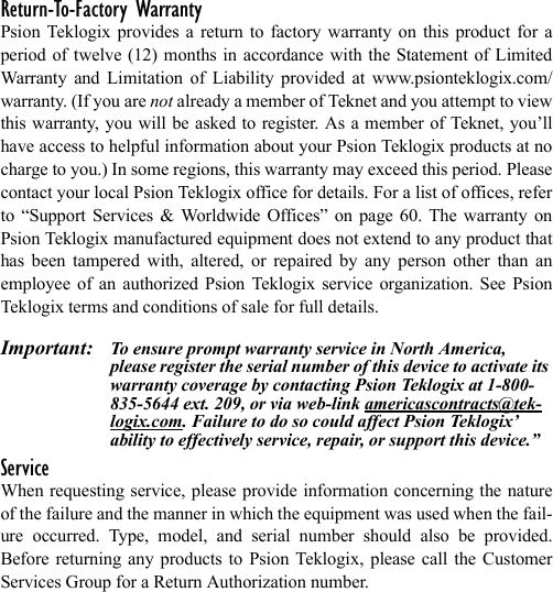 Return-To-Factory WarrantyPsion Teklogix provides a return to factory warranty on this product for aperiod of twelve (12) months in accordance with the Statement of LimitedWarranty and Limitation of Liability provided at www.psionteklogix.com/warranty. (If you are not already a member of Teknet and you attempt to viewthis warranty, you will be asked to register. As a member of Teknet, you’llhave access to helpful information about your Psion Teklogix products at nocharge to you.) In some regions, this warranty may exceed this period. Pleasecontact your local Psion Teklogix office for details. For a list of offices, referto “Support Services &amp; Worldwide Offices” on page 60. The warranty onPsion Teklogix manufactured equipment does not extend to any product thathas been tampered with, altered, or repaired by any person other than anemployee of an authorized Psion Teklogix service organization. See PsionTeklogix terms and conditions of sale for full details.Important: To ensure prompt warranty service in North America, please register the serial number of this device to activate its warranty coverage by contacting Psion Teklogix at 1-800-835-5644 ext. 209, or via web-link americascontracts@tek-logix.com. Failure to do so could affect Psion Teklogix’ ability to effectively service, repair, or support this device.”ServiceWhen requesting service, please provide information concerning the natureof the failure and the manner in which the equipment was used when the fail-ure occurred. Type, model, and serial number should also be provided.Before returning any products to Psion Teklogix, please call the CustomerServices Group for a Return Authorization number. 