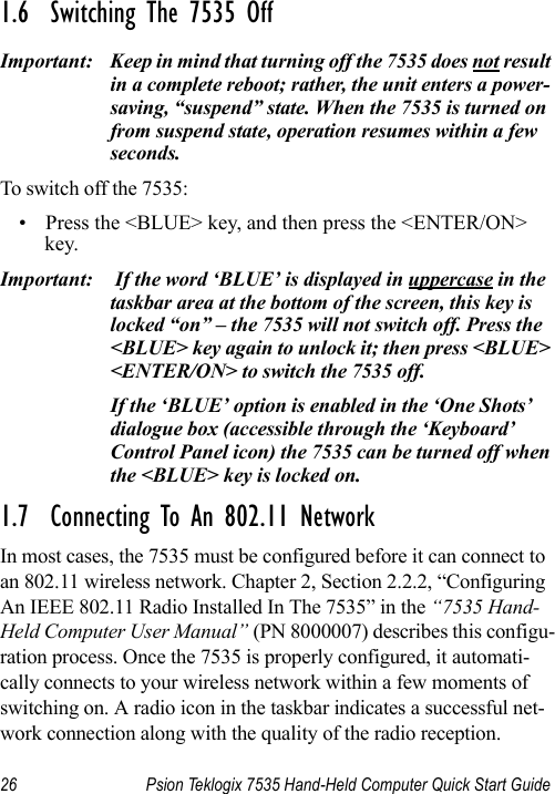 26 Psion Teklogix 7535 Hand-Held Computer Quick Start Guide1.6  Switching The 7535 OffImportant: Keep in mind that turning off the 7535 does not result in a complete reboot; rather, the unit enters a power-saving, “suspend” state. When the 7535 is turned on from suspend state, operation resumes within a few seconds. To switch off the 7535:• Press the &lt;BLUE&gt; key, and then press the &lt;ENTER/ON&gt; key.Important:  If the word ‘BLUE’ is displayed in uppercase in the taskbar area at the bottom of the screen, this key is locked “on” – the 7535 will not switch off. Press the &lt;BLUE&gt; key again to unlock it; then press &lt;BLUE&gt; &lt;ENTER/ON&gt; to switch the 7535 off.If the ‘BLUE’ option is enabled in the ‘One Shots’ dialogue box (accessible through the ‘Keyboard’ Control Panel icon) the 7535 can be turned off when the &lt;BLUE&gt; key is locked on.1.7  Connecting To An 802.11 NetworkIn most cases, the 7535 must be configured before it can connect to an 802.11 wireless network. Chapter 2, Section 2.2.2, “Configuring An IEEE 802.11 Radio Installed In The 7535” in the “7535 Hand-Held Computer User Manual” (PN 8000007) describes this configu-ration process. Once the 7535 is properly configured, it automati-cally connects to your wireless network within a few moments of switching on. A radio icon in the taskbar indicates a successful net-work connection along with the quality of the radio reception.