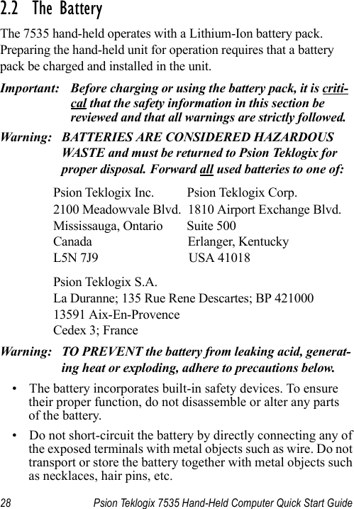 28 Psion Teklogix 7535 Hand-Held Computer Quick Start Guide2.2  The BatteryThe 7535 hand-held operates with a Lithium-Ion battery pack. Preparing the hand-held unit for operation requires that a battery pack be charged and installed in the unit.Important: Before charging or using the battery pack, it is criti-cal that the safety information in this section be reviewed and that all warnings are strictly followed.Warning: BATTERIES ARE CONSIDERED HAZARDOUS WASTE and must be returned to Psion Teklogix for proper disposal. Forward all used batteries to one of:Psion Teklogix Inc. Psion Teklogix Corp.2100 Meadowvale Blvd. 1810 Airport Exchange Blvd.Mississauga, Ontario Suite 500Canada Erlanger, KentuckyL5N 7J9 USA 41018Psion Teklogix S.A.La Duranne; 135 Rue Rene Descartes; BP 42100013591 Aix-En-ProvenceCedex 3; FranceWarning: TO PREVENT the battery from leaking acid, generat-ing heat or exploding, adhere to precautions below.• The battery incorporates built-in safety devices. To ensure their proper function, do not disassemble or alter any parts of the battery.• Do not short-circuit the battery by directly connecting any of the exposed terminals with metal objects such as wire. Do not transport or store the battery together with metal objects such as necklaces, hair pins, etc.