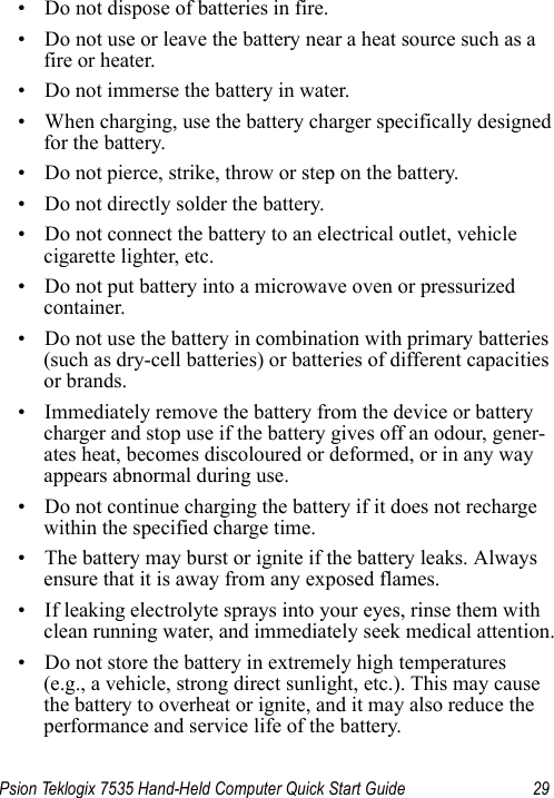 Psion Teklogix 7535 Hand-Held Computer Quick Start Guide 29• Do not dispose of batteries in fire.• Do not use or leave the battery near a heat source such as a fire or heater.• Do not immerse the battery in water.• When charging, use the battery charger specifically designed for the battery.• Do not pierce, strike, throw or step on the battery.• Do not directly solder the battery.• Do not connect the battery to an electrical outlet, vehicle cigarette lighter, etc.• Do not put battery into a microwave oven or pressurized container.• Do not use the battery in combination with primary batteries (such as dry-cell batteries) or batteries of different capacities or brands.• Immediately remove the battery from the device or battery charger and stop use if the battery gives off an odour, gener-ates heat, becomes discoloured or deformed, or in any way appears abnormal during use.• Do not continue charging the battery if it does not recharge within the specified charge time.• The battery may burst or ignite if the battery leaks. Always ensure that it is away from any exposed flames. • If leaking electrolyte sprays into your eyes, rinse them with clean running water, and immediately seek medical attention.• Do not store the battery in extremely high temperatures (e.g., a vehicle, strong direct sunlight, etc.). This may cause the battery to overheat or ignite, and it may also reduce the performance and service life of the battery.