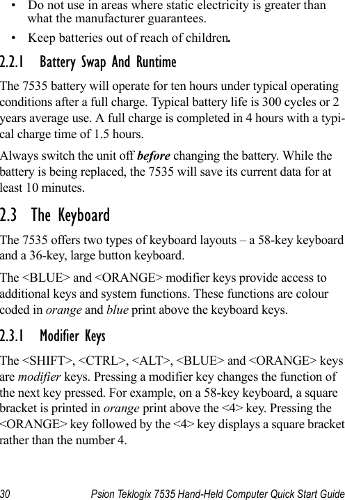 30 Psion Teklogix 7535 Hand-Held Computer Quick Start Guide• Do not use in areas where static electricity is greater than what the manufacturer guarantees.• Keep batteries out of reach of children.2.2.1 Battery Swap And RuntimeThe 7535 battery will operate for ten hours under typical operating conditions after a full charge. Typical battery life is 300 cycles or 2 years average use. A full charge is completed in 4 hours with a typi-cal charge time of 1.5 hours.Always switch the unit off before changing the battery. While the battery is being replaced, the 7535 will save its current data for at least 10 minutes.2.3  The KeyboardThe 7535 offers two types of keyboard layouts – a 58-key keyboard and a 36-key, large button keyboard. The &lt;BLUE&gt; and &lt;ORANGE&gt; modifier keys provide access to additional keys and system functions. These functions are colour coded in orange and blue print above the keyboard keys.2.3.1 Modifier KeysThe &lt;SHIFT&gt;, &lt;CTRL&gt;, &lt;ALT&gt;, &lt;BLUE&gt; and &lt;ORANGE&gt; keys are modifier keys. Pressing a modifier key changes the function of the next key pressed. For example, on a 58-key keyboard, a square bracket is printed in orange print above the &lt;4&gt; key. Pressing the &lt;ORANGE&gt; key followed by the &lt;4&gt; key displays a square bracket rather than the number 4. 