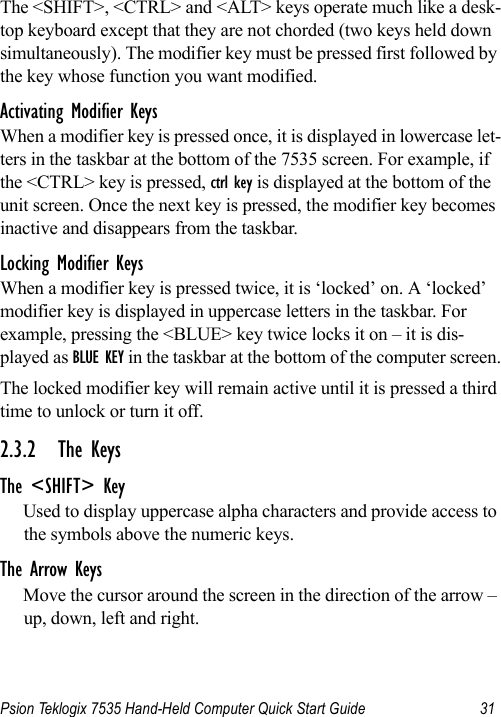 Psion Teklogix 7535 Hand-Held Computer Quick Start Guide 31The &lt;SHIFT&gt;, &lt;CTRL&gt; and &lt;ALT&gt; keys operate much like a desk-top keyboard except that they are not chorded (two keys held down simultaneously). The modifier key must be pressed first followed by the key whose function you want modified.Activating Modifier KeysWhen a modifier key is pressed once, it is displayed in lowercase let-ters in the taskbar at the bottom of the 7535 screen. For example, if the &lt;CTRL&gt; key is pressed, ctrl key is displayed at the bottom of the unit screen. Once the next key is pressed, the modifier key becomes inactive and disappears from the taskbar.Locking Modifier KeysWhen a modifier key is pressed twice, it is ‘locked’ on. A ‘locked’ modifier key is displayed in uppercase letters in the taskbar. For example, pressing the &lt;BLUE&gt; key twice locks it on – it is dis-played as BLUE KEY in the taskbar at the bottom of the computer screen.The locked modifier key will remain active until it is pressed a third time to unlock or turn it off.2.3.2 The KeysThe &lt;SHIFT&gt; KeyUsed to display uppercase alpha characters and provide access to the symbols above the numeric keys.The Arrow KeysMove the cursor around the screen in the direction of the arrow – up, down, left and right.