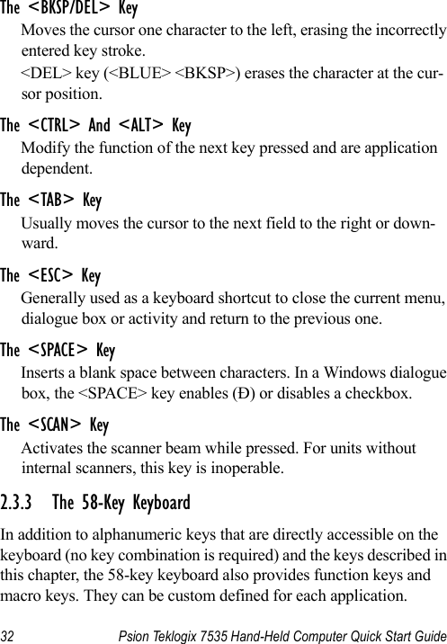 32 Psion Teklogix 7535 Hand-Held Computer Quick Start GuideThe &lt;BKSP/DEL&gt; KeyMoves the cursor one character to the left, erasing the incorrectly entered key stroke. &lt;DEL&gt; key (&lt;BLUE&gt; &lt;BKSP&gt;) erases the character at the cur-sor position.The &lt;CTRL&gt; And &lt;ALT&gt; KeyModify the function of the next key pressed and are application dependent.The &lt;TAB&gt; KeyUsually moves the cursor to the next field to the right or down-ward.The &lt;ESC&gt; KeyGenerally used as a keyboard shortcut to close the current menu, dialogue box or activity and return to the previous one.The &lt;SPACE&gt; KeyInserts a blank space between characters. In a Windows dialogue box, the &lt;SPACE&gt; key enables (Ð) or disables a checkbox.The &lt;SCAN&gt; KeyActivates the scanner beam while pressed. For units without internal scanners, this key is inoperable.2.3.3 The 58-Key KeyboardIn addition to alphanumeric keys that are directly accessible on the keyboard (no key combination is required) and the keys described in this chapter, the 58-key keyboard also provides function keys and macro keys. They can be custom defined for each application. 