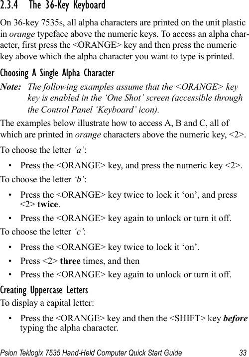 Psion Teklogix 7535 Hand-Held Computer Quick Start Guide 332.3.4 The 36-Key KeyboardOn 36-key 7535s, all alpha characters are printed on the unit plastic in orange typeface above the numeric keys. To access an alpha char-acter, first press the &lt;ORANGE&gt; key and then press the numeric key above which the alpha character you want to type is printed. Choosing A Single Alpha CharacterNote: The following examples assume that the &lt;ORANGE&gt; key key is enabled in the ‘One Shot’ screen (accessible through the Control Panel ‘Keyboard’ icon).The examples below illustrate how to access A, B and C, all of which are printed in orange characters above the numeric key, &lt;2&gt;.To choose the letter ‘a’:• Press the &lt;ORANGE&gt; key, and press the numeric key &lt;2&gt;.To choose the letter ‘b’:• Press the &lt;ORANGE&gt; key twice to lock it ‘on’, and press &lt;2&gt; twice.• Press the &lt;ORANGE&gt; key again to unlock or turn it off.To choose the letter ‘c’:• Press the &lt;ORANGE&gt; key twice to lock it ‘on’.•Press &lt;2&gt; three times, and then • Press the &lt;ORANGE&gt; key again to unlock or turn it off.Creating Uppercase LettersTo display a capital letter:• Press the &lt;ORANGE&gt; key and then the &lt;SHIFT&gt; key before typing the alpha character.