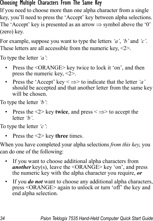 34 Psion Teklogix 7535 Hand-Held Computer Quick Start GuideChoosing Multiple Characters From The Same KeyIf you need to choose more than one alpha character from a single key, you’ll need to press the ‘Accept’ key between alpha selections. The ‘Accept’ key is presented as an arrow ⇒ symbol above the ‘0’ (zero) key. For example, suppose you want to type the letters ‘a’, ‘b’ and ‘c’. These letters are all accessible from the numeric key, &lt;2&gt;.To type the letter ‘a’:• Press the &lt;ORANGE&gt; key twice to lock it ‘on’, and then press the numeric key, &lt;2&gt;.• Press the ‘Accept’ key &lt; ⇒&gt; to indicate that the letter ‘a’ should be accepted and that another letter from the same key will be chosen.To type the letter ‘b’:• Press the &lt;2&gt; key twice, and press &lt; ⇒&gt; to accept the letter ‘b’.To type the letter ‘c’:• Press the &lt;2&gt; key three times.When you have completed your alpha selections from this key, you can do one of the following:• If you want to choose additional alpha characters from another key(s), leave the &lt;ORANGE&gt; key ‘on’, and press the numeric key with the alpha character you require, or • If you do not want to choose any additional alpha characters, press &lt;ORANGE&gt; again to unlock or turn ‘off’ the key and end alpha selection.