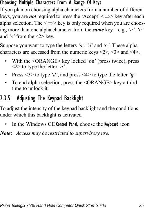 Psion Teklogix 7535 Hand-Held Computer Quick Start Guide 35Choosing Multiple Characters From A Range Of KeysIf you plan on choosing alpha characters from a number of different keys, you are not required to press the ‘Accept’ &lt; ⇒&gt; key after each alpha selection. The &lt; ⇒&gt; key is only required when you are choos-ing more than one alpha character from the same key – e.g., ‘a’, ‘b’ and ‘c’ from the &lt;2&gt; key. Suppose you want to type the letters ‘a’, ‘d’ and ‘g’. These alpha characters are accessed from the numeric keys &lt;2&gt;, &lt;3&gt; and &lt;4&gt;.• With the &lt;ORANGE&gt; key locked ‘on’ (press twice), press &lt;2&gt; to type the letter ‘a’.• Press &lt;3&gt; to type ‘d’, and press &lt;4&gt; to type the letter ‘g’.• To end alpha selection, press the &lt;ORANGE&gt; key a third time to unlock it.2.3.5 Adjusting The Keypad BacklightTo adjust the intensity of the keypad backlight and the conditions under which this backlight is activated• In the Windows CE Control Panel, choose the Keyboard iconNote: Access may be restricted to supervisory use.