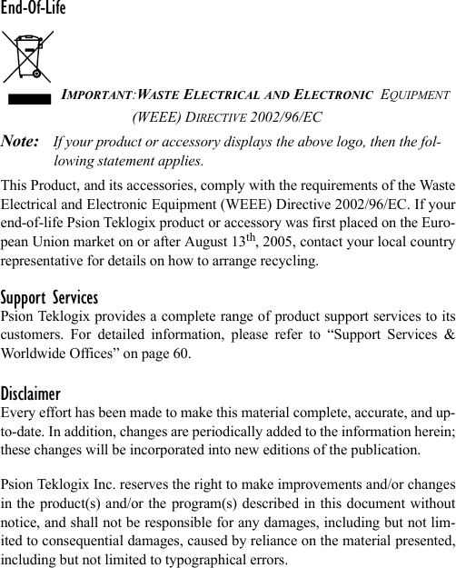 End-Of-LifeIMPORTANT:WASTE ELECTRICAL AND ELECTRONIC  EQUIPMENT (WEEE) DIRECTIVE 2002/96/ECNote: If your product or accessory displays the above logo, then the fol-lowing statement applies.This Product, and its accessories, comply with the requirements of the WasteElectrical and Electronic Equipment (WEEE) Directive 2002/96/EC. If yourend-of-life Psion Teklogix product or accessory was first placed on the Euro-pean Union market on or after August 13th, 2005, contact your local countryrepresentative for details on how to arrange recycling.Support ServicesPsion Teklogix provides a complete range of product support services to itscustomers. For detailed information, please refer to “Support Services &amp;Worldwide Offices” on page 60.DisclaimerEvery effort has been made to make this material complete, accurate, and up-to-date. In addition, changes are periodically added to the information herein;these changes will be incorporated into new editions of the publication. Psion Teklogix Inc. reserves the right to make improvements and/or changesin the product(s) and/or the program(s) described in this document withoutnotice, and shall not be responsible for any damages, including but not lim-ited to consequential damages, caused by reliance on the material presented,including but not limited to typographical errors.