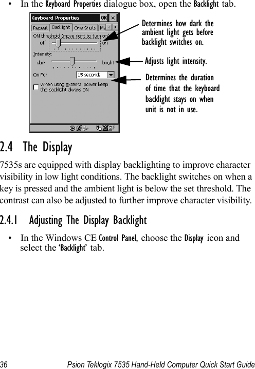 36 Psion Teklogix 7535 Hand-Held Computer Quick Start Guide•In the Keyboard Properties dialogue box, open the Backlight tab.2.4  The Display7535s are equipped with display backlighting to improve character visibility in low light conditions. The backlight switches on when a key is pressed and the ambient light is below the set threshold. The contrast can also be adjusted to further improve character visibility.2.4.1 Adjusting The Display Backlight• In the Windows CE Control Panel, choose the Display icon and select the ‘Backlight’ tab.Determines how dark theambient light gets beforebacklight switches on.Adjusts light intensity.Determines the durationof time that the keyboardbacklight stays on whenunit is not in use.