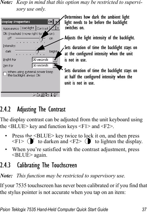 Psion Teklogix 7535 Hand-Held Computer Quick Start Guide 37Note: Keep in mind that this option may be restricted to supervi-sory use only.2.4.2 Adjusting The ContrastThe display contrast can be adjusted from the unit keyboard using the &lt;BLUE&gt; key and function keys &lt;F1&gt; and &lt;F2&gt;.• Press the &lt;BLUE&gt; key twice to lock it on, and then press &lt;F1&gt;   to darken and &lt;F2&gt;   to lighten the display.• When you’re satisfied with the contrast adjustment, press &lt;BLUE&gt; again.2.4.3 Calibrating The TouchscreenNote: This function may be restricted to supervisory use.If your 7535 touchscreen has never been calibrated or if you find that the stylus pointer is not accurate when you tap on an item:Sets duration of time the backlight stays onat half the configured intensity when theunit is not in use.Determines how dark the ambient lightlight needs to be before the backlightswitches on.Sets duration of time the backlight stays onat the configured intensity when the unitis not in use.Adjusts the light intensity of the backlight.