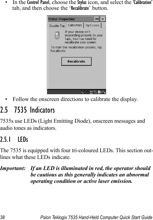 38 Psion Teklogix 7535 Hand-Held Computer Quick Start Guide•In the Control Panel, choose the Stylus icon, and select the ‘Calibration’ tab, and then choose the ‘Recalibrate’ button.• Follow the onscreen directions to calibrate the display.2.5  7535 Indicators7535s use LEDs (Light Emitting Diode), onscreen messages and audio tones as indicators.2.5.1 LEDsThe 7535 is equipped with four tri-coloured LEDs. This section out-lines what these LEDs indicate. Important: If an LED is illuminated in red, the operator should be cautious as this generally indicates an abnormal operating condition or active laser emission.