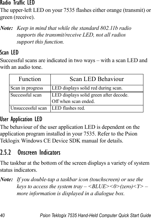 40 Psion Teklogix 7535 Hand-Held Computer Quick Start GuideRadio Traffic LEDThe upper-left LED on your 7535 flashes either orange (transmit) or green (receive).Note: Keep in mind that while the standard 802.11b radio supports the transmit/receive LED, not all radios support this function.Scan LEDSuccessful scans are indicated in two ways – with a scan LED and with an audio tone.User Application LEDThe behaviour of the user application LED is dependent on the application program installed in your 7535. Refer to the Psion Teklogix Windows CE Device SDK manual for details.2.5.2 Onscreen IndicatorsThe taskbar at the bottom of the screen displays a variety of system status indicators.Note: If you double-tap a taskbar icon (touchscreen) or use the keys to access the system tray – &lt;BLUE&gt;&lt;0&gt;(zero)&lt;Y&gt; – more information is displayed in a dialogue box.Function Scan LED BehaviourScan in progress LED displays solid red during scan.Successful scan LED displays solid green after decode. Off when scan ended.Unsuccessful scan LED flashes red.