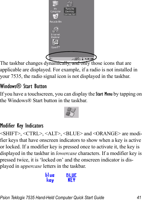 Psion Teklogix 7535 Hand-Held Computer Quick Start Guide 41The taskbar changes dynamically, and only those icons that are applicable are displayed. For example, if a radio is not installed in your 7535, the radio signal icon is not displayed in the taskbar.Windows® Start ButtonIf you have a touchscreen, you can display the Start Menu by tapping on the Windows® Start button in the taskbar.Modifier Key Indicators&lt;SHIFT&gt;, &lt;CTRL&gt;, &lt;ALT&gt;, &lt;BLUE&gt; and &lt;ORANGE&gt; are modi-fier keys that have onscreen indicators to show when a key is active or locked. If a modifier key is pressed once to activate it, the key is displayed in the taskbar in lowercase characters. If a modifier key is pressed twice, it is ‘locked on’ and the onscreen indicator is dis-played in uppercase letters in the taskbar.