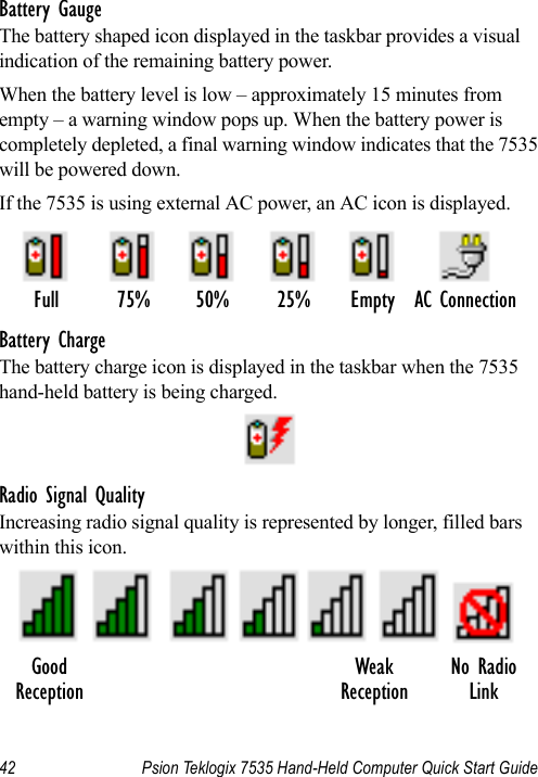 42 Psion Teklogix 7535 Hand-Held Computer Quick Start GuideBattery GaugeThe battery shaped icon displayed in the taskbar provides a visual indication of the remaining battery power. When the battery level is low – approximately 15 minutes from empty – a warning window pops up. When the battery power is completely depleted, a final warning window indicates that the 7535 will be powered down.If the 7535 is using external AC power, an AC icon is displayed.Battery ChargeThe battery charge icon is displayed in the taskbar when the 7535 hand-held battery is being charged.Radio Signal QualityIncreasing radio signal quality is represented by longer, filled bars within this icon.Full 75% 50% 25% Empty AC ConnectionGood No RadioReceptionWeakReception Link