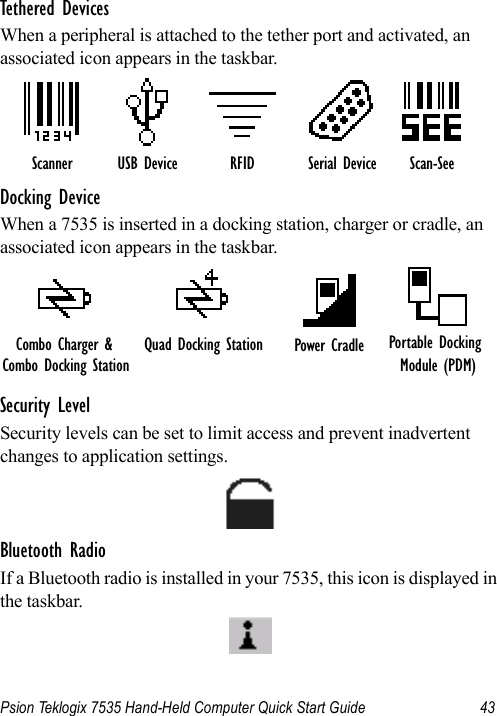 Psion Teklogix 7535 Hand-Held Computer Quick Start Guide 43Tethered DevicesWhen a peripheral is attached to the tether port and activated, an associated icon appears in the taskbar.Docking DeviceWhen a 7535 is inserted in a docking station, charger or cradle, an associated icon appears in the taskbar.Security LevelSecurity levels can be set to limit access and prevent inadvertent changes to application settings.Bluetooth RadioIf a Bluetooth radio is installed in your 7535, this icon is displayed in the taskbar.Scanner RFID Serial Device Scan-SeeUSB DeviceQuad Docking Station Power Cradle Portable Docking Module (PDM)Combo Charger &amp; Combo Docking Station