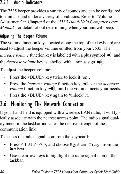 44 Psion Teklogix 7535 Hand-Held Computer Quick Start Guide2.5.3 Audio IndicatorsThe 7535 beeper provides a variety of sounds and can be configured to emit a sound under a variety of conditions. Refer to ‘Volume Adjustment’ in Chapter 5 of the ‘7535 Hand-Held Computer User Manual’ for details about determining when your unit will beep.Adjusting The Beeper VolumeThe volume function keys located along the top of the keyboard are used to adjust the beeper volume emitted from your 7535. The increase volume function key is labelled with a plus symbol   and the decrease volume key is labelled with a minus sign  .To adjust the beeper volume:• Press the &lt;BLUE&gt; key twice to lock it ‘on’.•Press the increase volume function key   or the decrease volume function key   until the volume meets your needs.• Press the &lt;BLUE&gt; key again to ‘unlock’ it.2.6  Monitoring The Network ConnectionIf your hand-held is equipped with a wireless LAN radio, it will typ-ically associate with the nearest access point. The radio signal qual-ity meter in the taskbar indicates the relative strength of the communication link. To access the radio signal icon from the keyboard:• Press &lt;BLUE&gt; &lt;0&gt;, and choose System Tray from the Start Menu.• Use the arrow keys to highlight the radio signal icon in the taskbar.