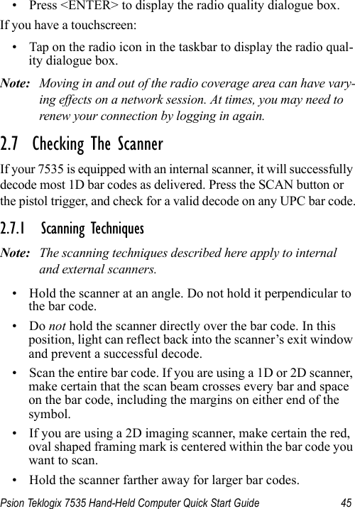 Psion Teklogix 7535 Hand-Held Computer Quick Start Guide 45• Press &lt;ENTER&gt; to display the radio quality dialogue box.If you have a touchscreen:• Tap on the radio icon in the taskbar to display the radio qual-ity dialogue box.Note: Moving in and out of the radio coverage area can have vary-ing effects on a network session. At times, you may need to renew your connection by logging in again.2.7  Checking The ScannerIf your 7535 is equipped with an internal scanner, it will successfully decode most 1D bar codes as delivered. Press the SCAN button or the pistol trigger, and check for a valid decode on any UPC bar code.2.7.1 Scanning TechniquesNote: The scanning techniques described here apply to internal and external scanners.• Hold the scanner at an angle. Do not hold it perpendicular to the bar code.•Do not hold the scanner directly over the bar code. In this position, light can reflect back into the scanner’s exit window and prevent a successful decode.• Scan the entire bar code. If you are using a 1D or 2D scanner, make certain that the scan beam crosses every bar and space on the bar code, including the margins on either end of the symbol.• If you are using a 2D imaging scanner, make certain the red, oval shaped framing mark is centered within the bar code you want to scan.• Hold the scanner farther away for larger bar codes.