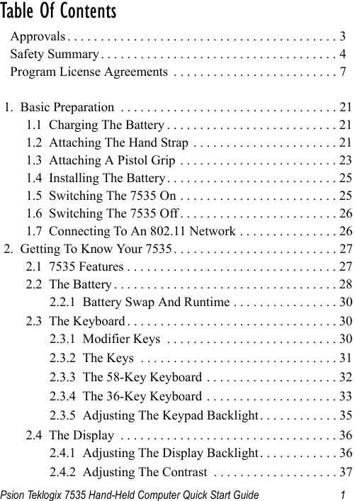 Psion Teklogix 7535 Hand-Held Computer Quick Start Guide 1Table Of Contents                                           Approvals . . . . . . . . . . . . . . . . . . . . . . . . . . . . . . . . . . . . . . . . . 3  Safety Summary . . . . . . . . . . . . . . . . . . . . . . . . . . . . . . . . . . . . 4  Program License Agreements  . . . . . . . . . . . . . . . . . . . . . . . . . 71.  Basic Preparation  . . . . . . . . . . . . . . . . . . . . . . . . . . . . . . . . . 211.1  Charging The Battery . . . . . . . . . . . . . . . . . . . . . . . . . . 211.2  Attaching The Hand Strap  . . . . . . . . . . . . . . . . . . . . . . 211.3  Attaching A Pistol Grip . . . . . . . . . . . . . . . . . . . . . . . . 231.4  Installing The Battery. . . . . . . . . . . . . . . . . . . . . . . . . . 251.5  Switching The 7535 On . . . . . . . . . . . . . . . . . . . . . . . . 251.6  Switching The 7535 Off . . . . . . . . . . . . . . . . . . . . . . . . 261.7  Connecting To An 802.11 Network . . . . . . . . . . . . . . . 262.  Getting To Know Your 7535 . . . . . . . . . . . . . . . . . . . . . . . . . 272.1  7535 Features . . . . . . . . . . . . . . . . . . . . . . . . . . . . . . . . 272.2  The Battery . . . . . . . . . . . . . . . . . . . . . . . . . . . . . . . . . . 282.2.1  Battery Swap And Runtime . . . . . . . . . . . . . . . . 302.3  The Keyboard . . . . . . . . . . . . . . . . . . . . . . . . . . . . . . . . 302.3.1  Modifier Keys  . . . . . . . . . . . . . . . . . . . . . . . . . . 302.3.2  The Keys  . . . . . . . . . . . . . . . . . . . . . . . . . . . . . . 312.3.3  The 58-Key Keyboard  . . . . . . . . . . . . . . . . . . . . 322.3.4  The 36-Key Keyboard  . . . . . . . . . . . . . . . . . . . . 332.3.5  Adjusting The Keypad Backlight. . . . . . . . . . . . 352.4  The Display  . . . . . . . . . . . . . . . . . . . . . . . . . . . . . . . . . 362.4.1  Adjusting The Display Backlight. . . . . . . . . . . . 362.4.2  Adjusting The Contrast  . . . . . . . . . . . . . . . . . . . 37