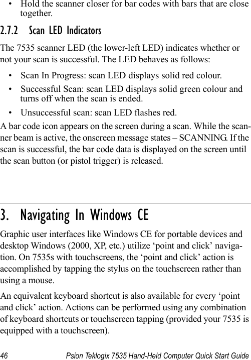 46 Psion Teklogix 7535 Hand-Held Computer Quick Start Guide• Hold the scanner closer for bar codes with bars that are close together.2.7.2 Scan LED IndicatorsThe 7535 scanner LED (the lower-left LED) indicates whether or not your scan is successful. The LED behaves as follows:• Scan In Progress: scan LED displays solid red colour.• Successful Scan: scan LED displays solid green colour and turns off when the scan is ended.• Unsuccessful scan: scan LED flashes red.A bar code icon appears on the screen during a scan. While the scan-ner beam is active, the onscreen message states – SCANNING. If the scan is successful, the bar code data is displayed on the screen until the scan button (or pistol trigger) is released.                                                                                                                                                               3.  Navigating In Windows CEGraphic user interfaces like Windows CE for portable devices and desktop Windows (2000, XP, etc.) utilize ‘point and click’ naviga-tion. On 7535s with touchscreens, the ‘point and click’ action is accomplished by tapping the stylus on the touchscreen rather than using a mouse. An equivalent keyboard shortcut is also available for every ‘point and click’ action. Actions can be performed using any combination of keyboard shortcuts or touchscreen tapping (provided your 7535 is equipped with a touchscreen).