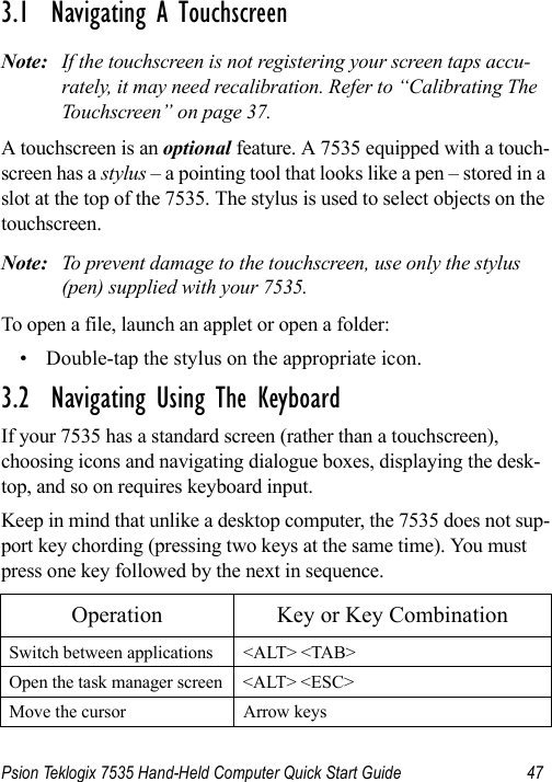 Psion Teklogix 7535 Hand-Held Computer Quick Start Guide 473.1  Navigating A TouchscreenNote: If the touchscreen is not registering your screen taps accu-rately, it may need recalibration. Refer to “Calibrating The Touchscreen” on page 37.A touchscreen is an optional feature. A 7535 equipped with a touch-screen has a stylus – a pointing tool that looks like a pen – stored in a slot at the top of the 7535. The stylus is used to select objects on the touchscreen.Note: To prevent damage to the touchscreen, use only the stylus (pen) supplied with your 7535.To open a file, launch an applet or open a folder:• Double-tap the stylus on the appropriate icon.3.2  Navigating Using The KeyboardIf your 7535 has a standard screen (rather than a touchscreen), choosing icons and navigating dialogue boxes, displaying the desk-top, and so on requires keyboard input. Keep in mind that unlike a desktop computer, the 7535 does not sup-port key chording (pressing two keys at the same time). You must press one key followed by the next in sequence.Operation Key or Key CombinationSwitch between applications &lt;ALT&gt; &lt;TAB&gt;Open the task manager screen &lt;ALT&gt; &lt;ESC&gt;Move the cursor Arrow keys