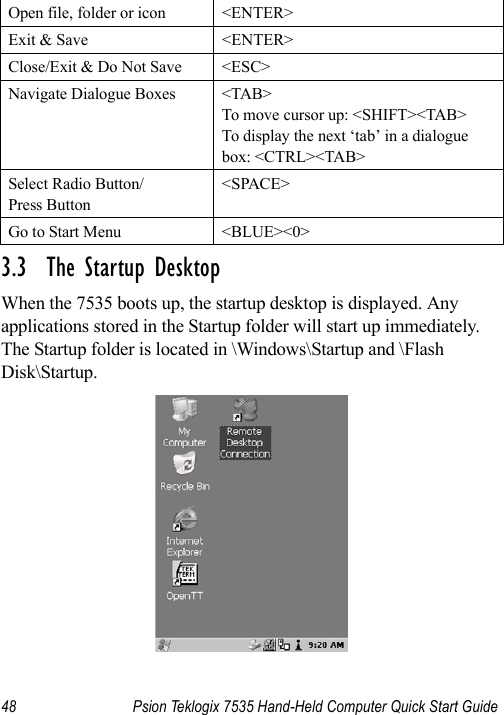 48 Psion Teklogix 7535 Hand-Held Computer Quick Start Guide3.3  The Startup DesktopWhen the 7535 boots up, the startup desktop is displayed. Any applications stored in the Startup folder will start up immediately. The Startup folder is located in \Windows\Startup and \Flash Disk\Startup.Open file, folder or icon &lt;ENTER&gt;Exit &amp; Save &lt;ENTER&gt;Close/Exit &amp; Do Not Save &lt;ESC&gt;Navigate Dialogue Boxes &lt;TAB&gt;To move cursor up: &lt;SHIFT&gt;&lt;TAB&gt;To display the next ‘tab’ in a dialogue box: &lt;CTRL&gt;&lt;TAB&gt;Select Radio Button/Press Button&lt;SPACE&gt;Go to Start Menu &lt;BLUE&gt;&lt;0&gt;