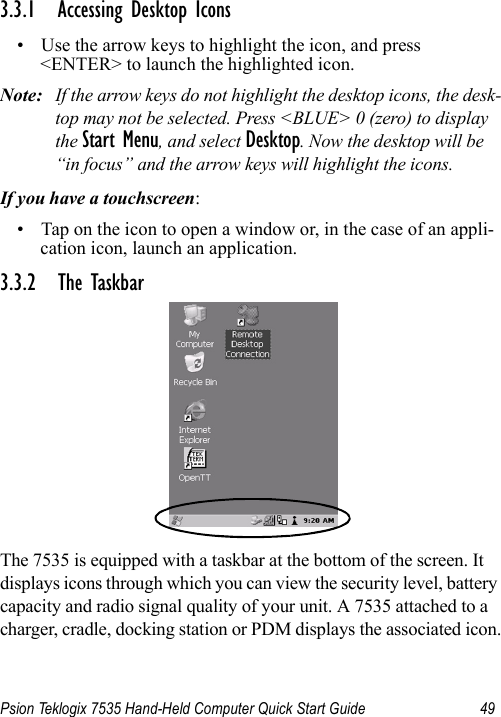 Psion Teklogix 7535 Hand-Held Computer Quick Start Guide 493.3.1 Accessing Desktop Icons• Use the arrow keys to highlight the icon, and press &lt;ENTER&gt; to launch the highlighted icon.Note: If the arrow keys do not highlight the desktop icons, the desk-top may not be selected. Press &lt;BLUE&gt; 0 (zero) to display the Start Menu, and select Desktop. Now the desktop will be “in focus” and the arrow keys will highlight the icons.If you have a touchscreen:• Tap on the icon to open a window or, in the case of an appli-cation icon, launch an application.3.3.2 The TaskbarThe 7535 is equipped with a taskbar at the bottom of the screen. It displays icons through which you can view the security level, battery capacity and radio signal quality of your unit. A 7535 attached to a charger, cradle, docking station or PDM displays the associated icon.